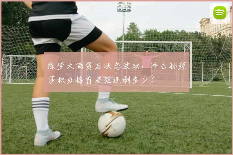 陈梦大满贯后状态波动，冲击孙颖莎积分榜首差距还剩多少？