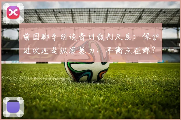 前国脚李明谈青训裁判尺度：保护进攻还是纵容暴力，平衡点在哪？