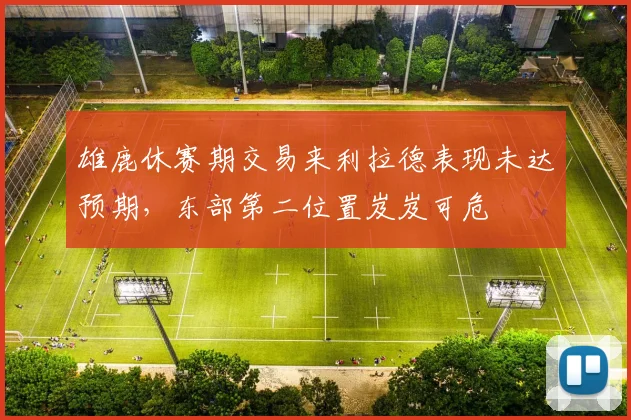 雄鹿休赛期交易来利拉德表现未达预期，东部第二位置岌岌可危
