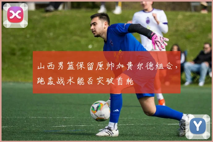 山西男篮保留原帅加费尔德组合，跑轰战术能否突破首轮