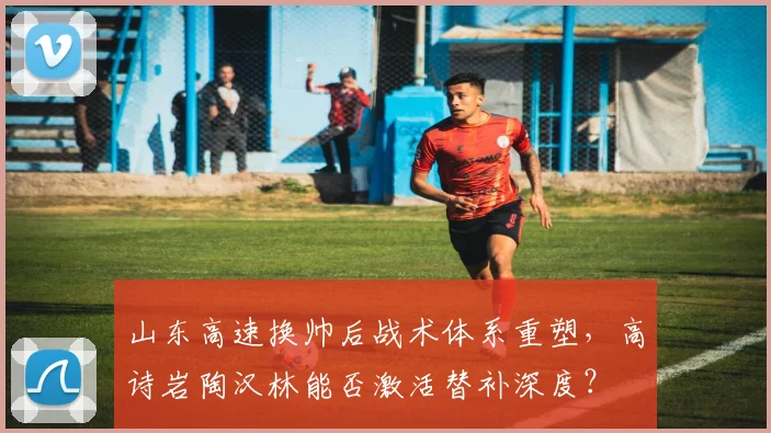 山东高速换帅后战术体系重塑，高诗岩陶汉林能否激活替补深度？